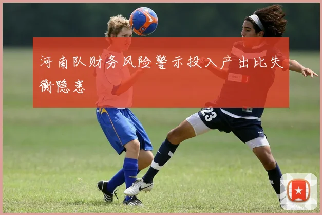 河南队财务风险警示投入产出比失衡隐患