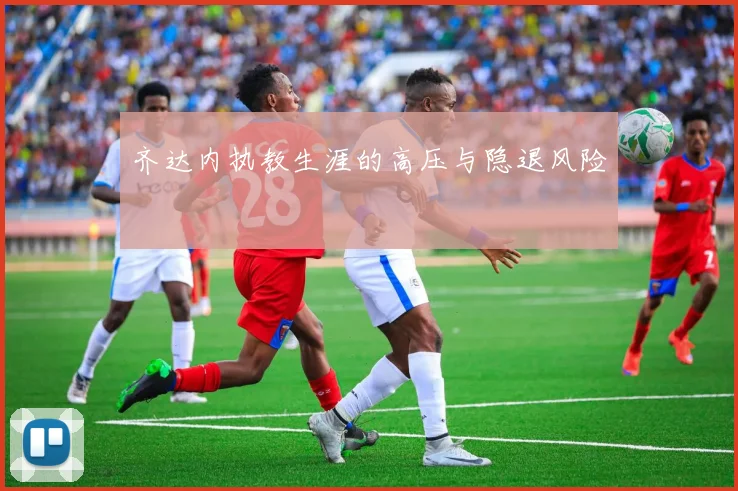 齐达内执教生涯的高压与隐退风险