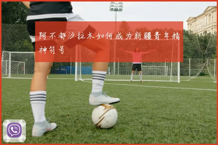 阿不都沙拉木如何成为新疆青年精神符号